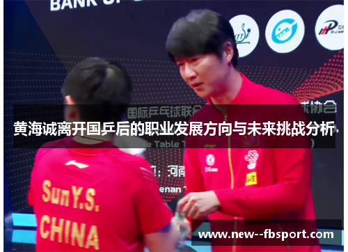 黄海诚离开国乒后的职业发展方向与未来挑战分析 黄海诚离开国乒后的职业发展方向与未来挑战分析
