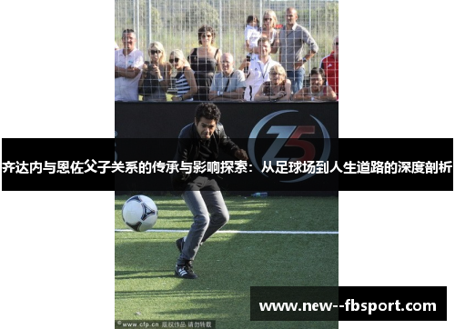齐达内与恩佐父子关系的传承与影响探索:从足球场到人生道路的深度剖析 齐达内与恩佐父子关系的传承与影响探索:从足球场到人生道路的深度剖析