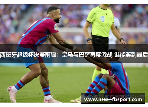 西班牙超级杯决赛前瞻：皇马与巴萨再度激战 谁能笑到最后