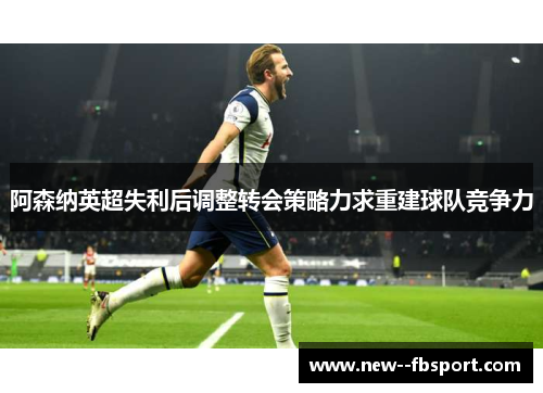阿森纳英超失利后调整转会策略力求重建球队竞争力