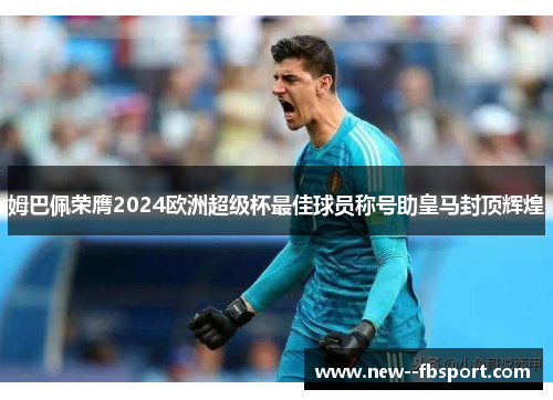 姆巴佩荣膺2024欧洲超级杯最佳球员称号助皇马封顶辉煌